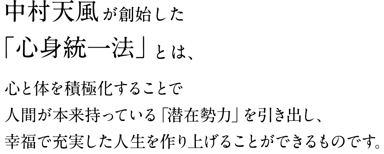 中村天風が創始した「心身統一法」とは、心と体を積極化することで人間が本来持っている「潜在勢力」を引き出し、幸福で充実した人生を作り上げることができるものです。